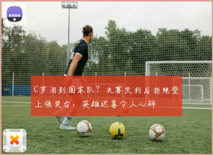 C罗泪别国家队？决赛失利后拒绝登上领奖台，英雄迟暮令人心碎