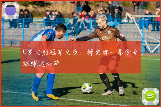 C罗泪别冠军之夜，摔奖牌一幕令全球球迷心碎