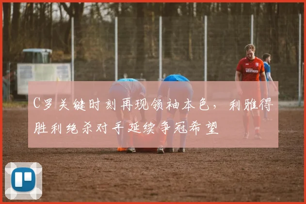 C罗关键时刻再现领袖本色，利雅得胜利绝杀对手延续争冠希望