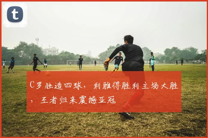 C罗独造四球，利雅得胜利主场大胜，王者归来震撼亚冠