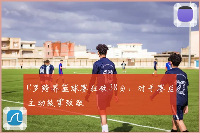 C罗跨界篮球赛狂砍38分，对手赛后主动鼓掌致敬