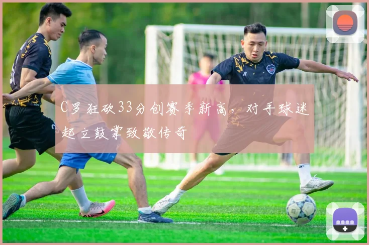 C罗狂砍33分创赛季新高，对手球迷起立鼓掌致敬传奇